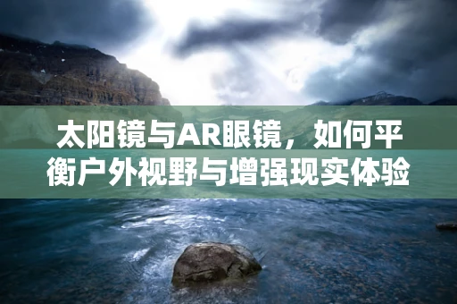 太阳镜与AR眼镜，如何平衡户外视野与增强现实体验？