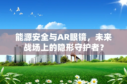 能源安全与AR眼镜，未来战场上的隐形守护者？