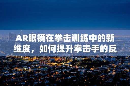 AR眼镜在拳击训练中的新维度，如何提升拳击手的反应速度与决策能力？