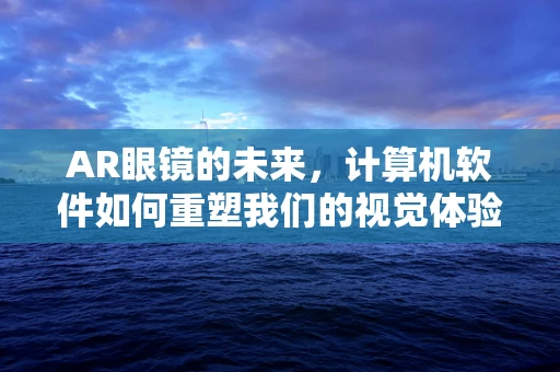 AR眼镜的未来，计算机软件如何重塑我们的视觉体验？