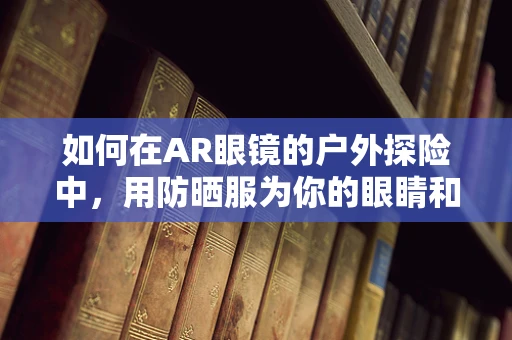 如何在AR眼镜的户外探险中，用防晒服为你的眼睛和皮肤双重护航？