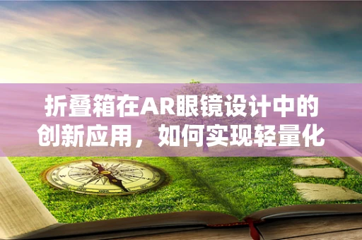 折叠箱在AR眼镜设计中的创新应用，如何实现轻量化与便携性的完美结合？