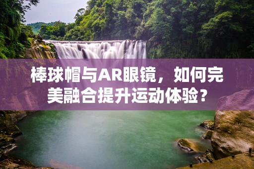 棒球帽与AR眼镜，如何完美融合提升运动体验？