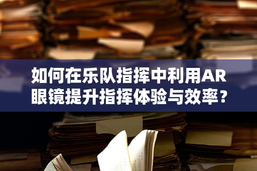 如何在乐队指挥中利用AR眼镜提升指挥体验与效率？