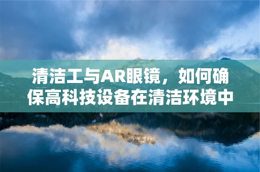 清洁工与AR眼镜，如何确保高科技设备在清洁环境中的高效运行？