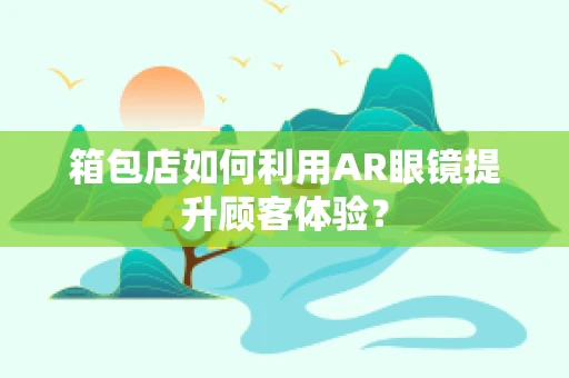 箱包店如何利用AR眼镜提升顾客体验？