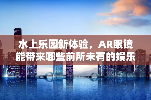 水上乐园新体验，AR眼镜能带来哪些前所未有的娱乐互动？