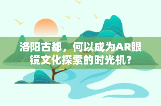 洛阳古都，何以成为AR眼镜文化探索的时光机？