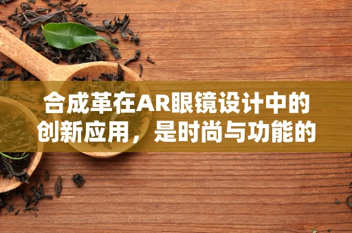 合成革在AR眼镜设计中的创新应用，是时尚与功能的完美融合，还是技术上的‘画蛇添足’？