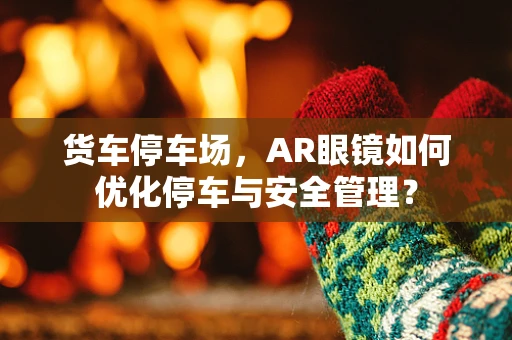 货车停车场，AR眼镜如何优化停车与安全管理？