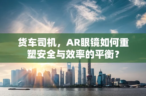 货车司机，AR眼镜如何重塑安全与效率的平衡？