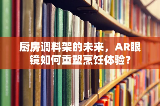 厨房调料架的未来，AR眼镜如何重塑烹饪体验？