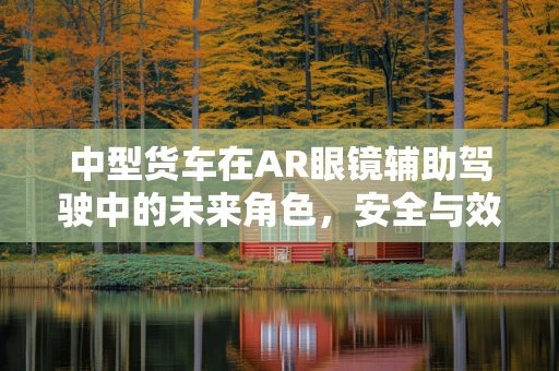 中型货车在AR眼镜辅助驾驶中的未来角色，安全与效率的双重提升？