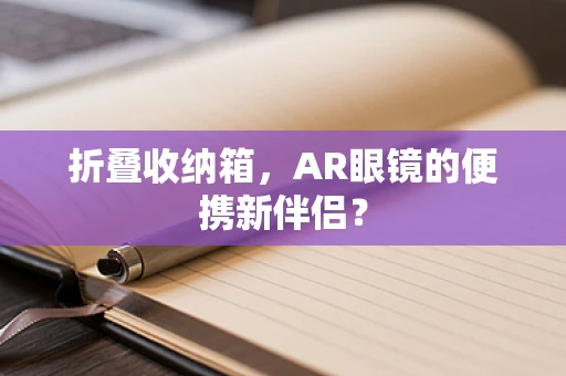 折叠收纳箱，AR眼镜的便携新伴侣？