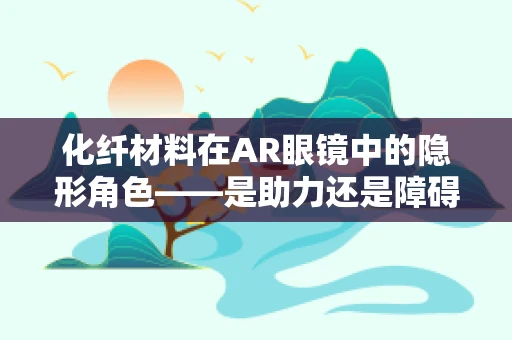 化纤材料在AR眼镜中的隐形角色——是助力还是障碍？