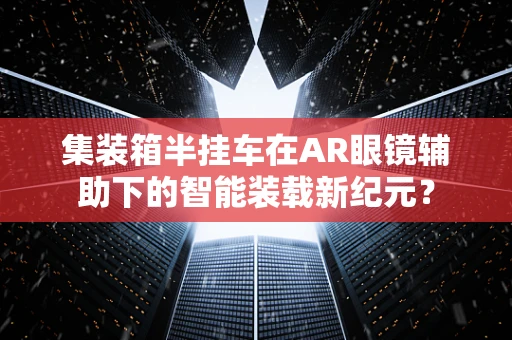 集装箱半挂车在AR眼镜辅助下的智能装载新纪元？