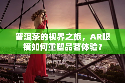 普洱茶的视界之旅，AR眼镜如何重塑品茗体验？