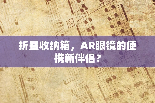 折叠收纳箱，AR眼镜的便携新伴侣？