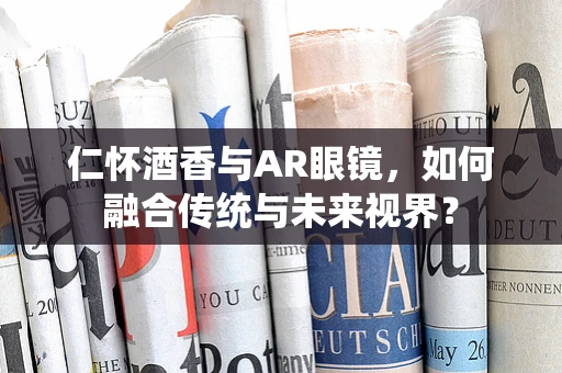 仁怀酒香与AR眼镜，如何融合传统与未来视界？