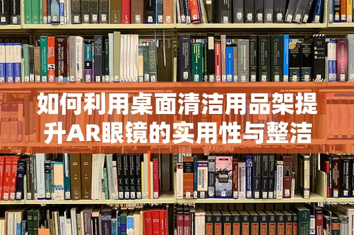 如何利用桌面清洁用品架提升AR眼镜的实用性与整洁度？