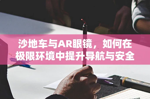 沙地车与AR眼镜，如何在极限环境中提升导航与安全体验？