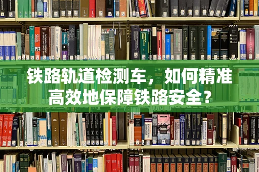 铁路轨道检测车，如何精准高效地保障铁路安全？