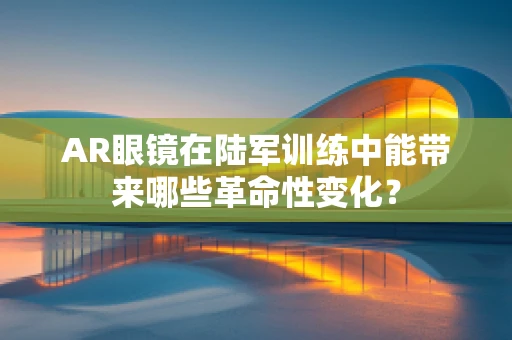 AR眼镜在陆军训练中能带来哪些革命性变化？