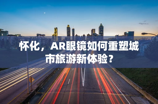 怀化，AR眼镜如何重塑城市旅游新体验？