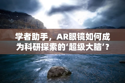 学者助手，AR眼镜如何成为科研探索的‘超级大脑’？