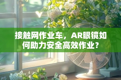 接触网作业车，AR眼镜如何助力安全高效作业？