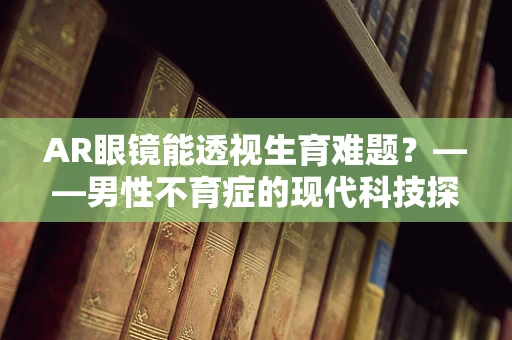 AR眼镜能透视生育难题？——男性不育症的现代科技探索