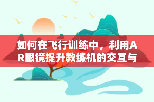 如何在飞行训练中，利用AR眼镜提升教练机的交互与教学效率？