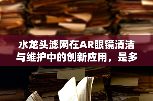 水龙头滤网在AR眼镜清洁与维护中的创新应用，是多余还是必需？