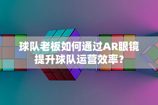 球队老板如何通过AR眼镜提升球队运营效率？