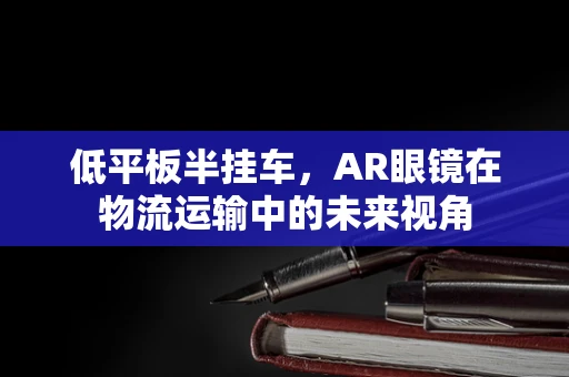 低平板半挂车，AR眼镜在物流运输中的未来视角