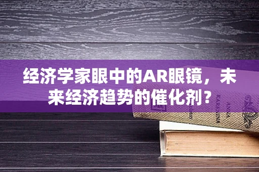 经济学家眼中的AR眼镜，未来经济趋势的催化剂？