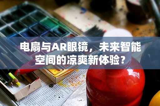 电扇与AR眼镜，未来智能空间的凉爽新体验？