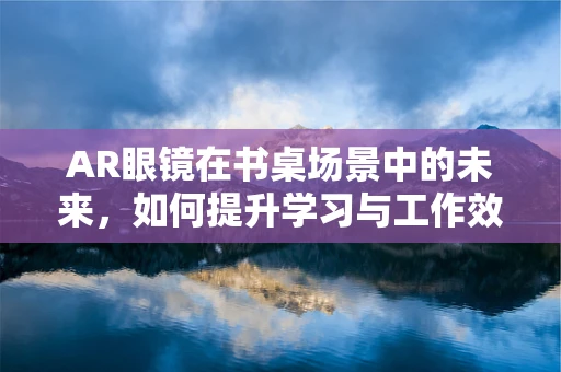 AR眼镜在书桌场景中的未来，如何提升学习与工作效率？