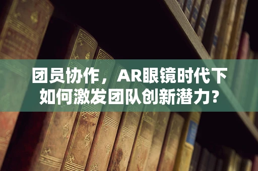 团员协作，AR眼镜时代下如何激发团队创新潜力？