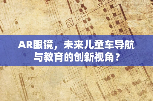 AR眼镜，未来儿童车导航与教育的创新视角？