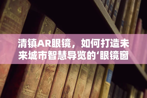 清镇AR眼镜，如何打造未来城市智慧导览的‘眼镜窗口’？