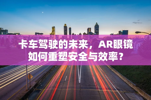 卡车驾驶的未来，AR眼镜如何重塑安全与效率？