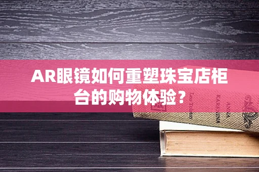 AR眼镜如何重塑珠宝店柜台的购物体验？