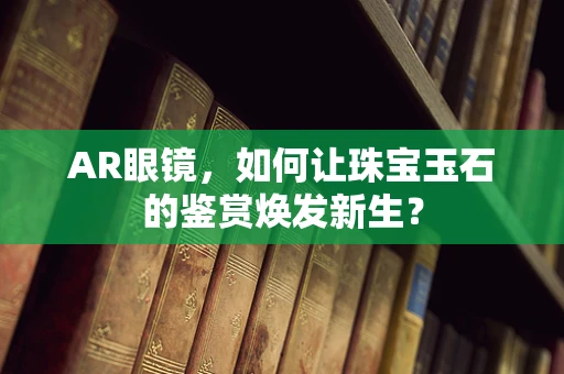 AR眼镜，如何让珠宝玉石的鉴赏焕发新生？