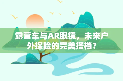 露营车与AR眼镜，未来户外探险的完美搭档？