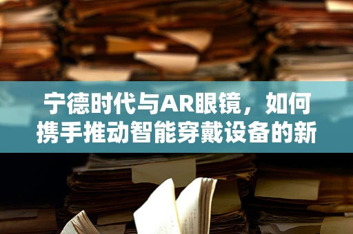 宁德时代与AR眼镜，如何携手推动智能穿戴设备的新纪元？