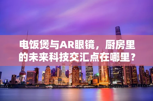 电饭煲与AR眼镜，厨房里的未来科技交汇点在哪里？