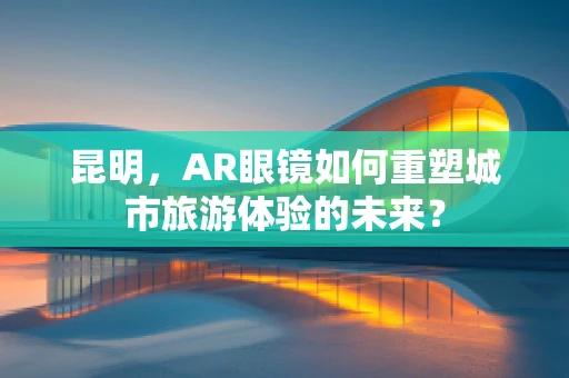 昆明，AR眼镜如何重塑城市旅游体验的未来？