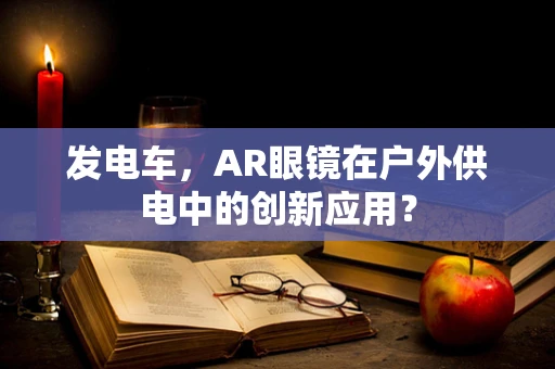 发电车，AR眼镜在户外供电中的创新应用？