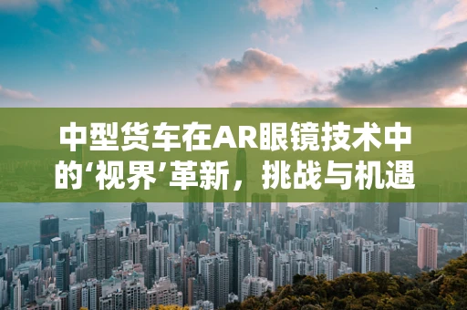 中型货车在AR眼镜技术中的‘视界’革新，挑战与机遇并存？